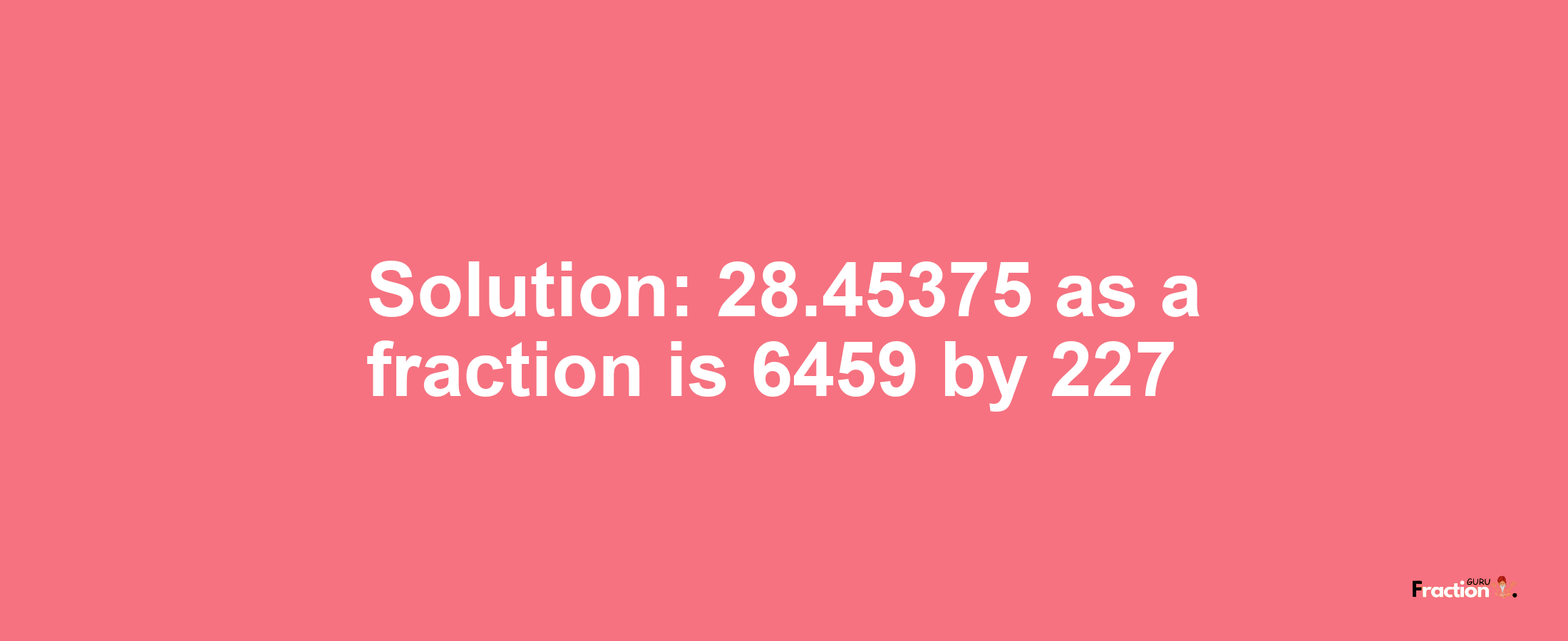 Solution:28.45375 as a fraction is 6459/227